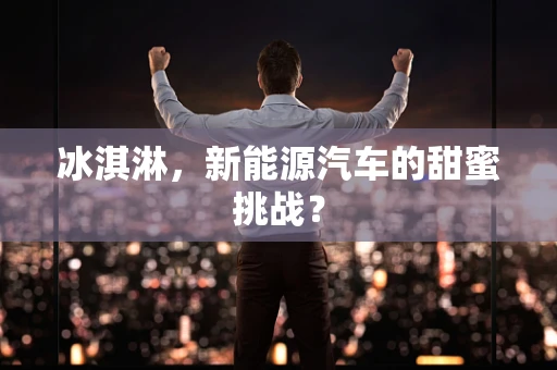冰淇淋，新能源汽车的甜蜜挑战？