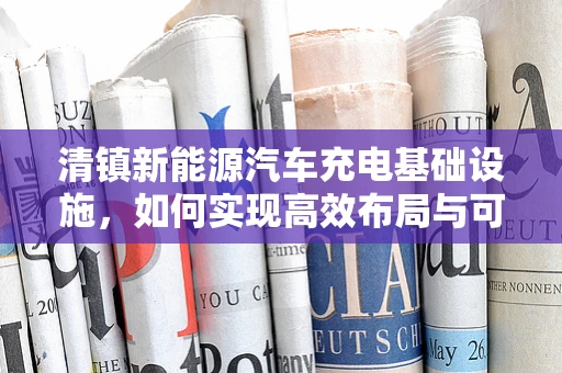 清镇新能源汽车充电基础设施，如何实现高效布局与可持续发展？
