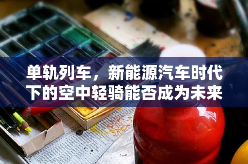 单轨列车，新能源汽车时代下的空中轻骑能否成为未来城市交通新宠？
