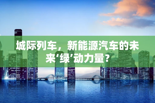 城际列车，新能源汽车的未来‘绿’动力量？
