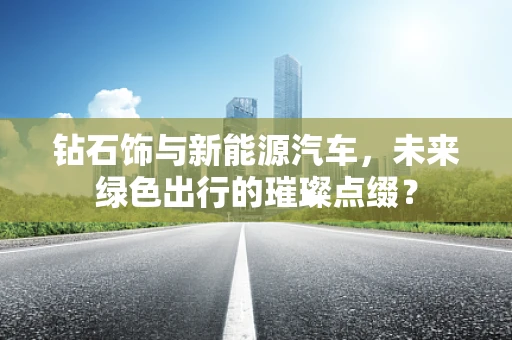 钻石饰与新能源汽车，未来绿色出行的璀璨点缀？