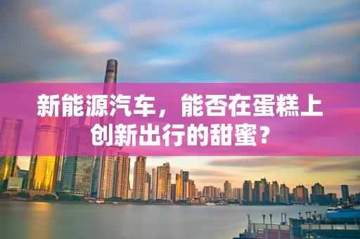 新能源汽车，能否在蛋糕上创新出行的甜蜜？