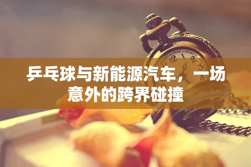 乒乓球与新能源汽车，一场意外的跨界碰撞