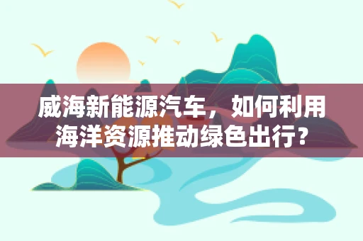 威海新能源汽车，如何利用海洋资源推动绿色出行？
