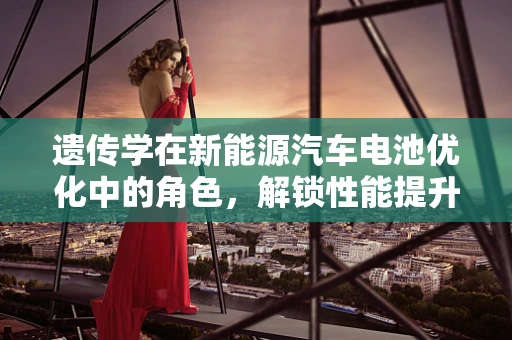 遗传学在新能源汽车电池优化中的角色，解锁性能提升的基因密码？