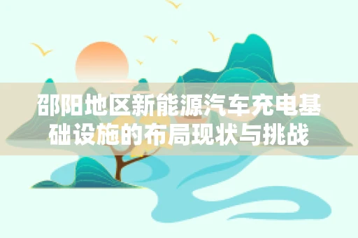 邵阳地区新能源汽车充电基础设施的布局现状与挑战