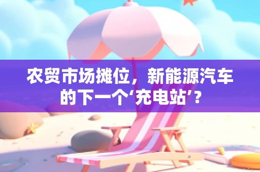 农贸市场摊位，新能源汽车的下一个‘充电站’？