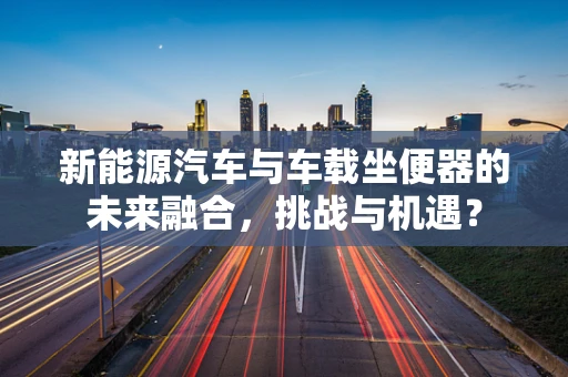 新能源汽车与车载坐便器的未来融合，挑战与机遇？