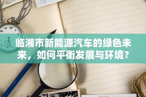 临湘市新能源汽车的绿色未来，如何平衡发展与环境？