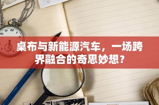 桌布与新能源汽车，一场跨界融合的奇思妙想？
