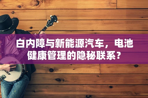 白内障与新能源汽车，电池健康管理的隐秘联系？