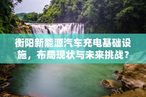 衡阳新能源汽车充电基础设施，布局现状与未来挑战？