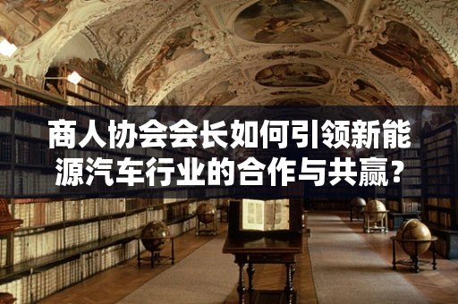 商人协会会长如何引领新能源汽车行业的合作与共赢？