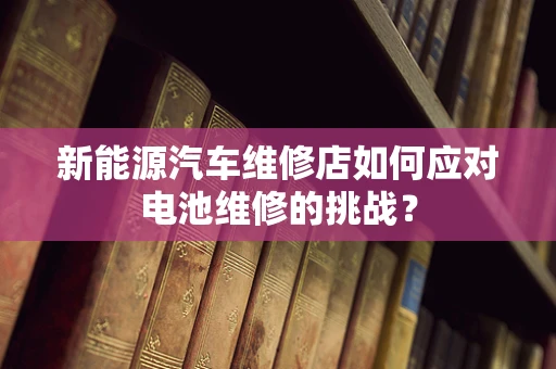 新能源汽车维修店如何应对电池维修的挑战？