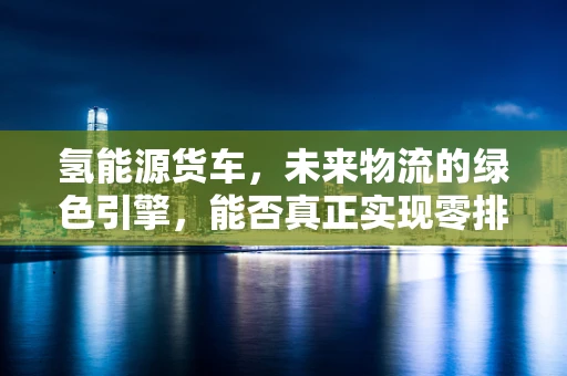 氢能源货车，未来物流的绿色引擎，能否真正实现零排放？