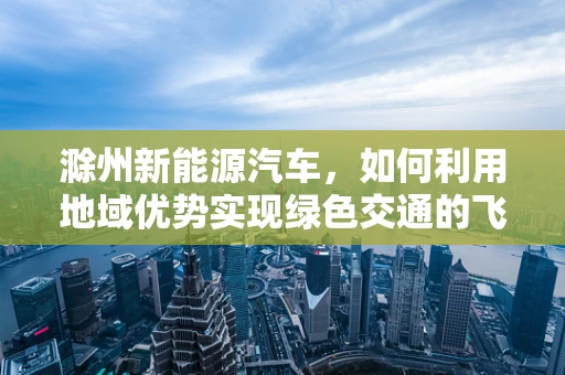 滁州新能源汽车，如何利用地域优势实现绿色交通的飞跃？