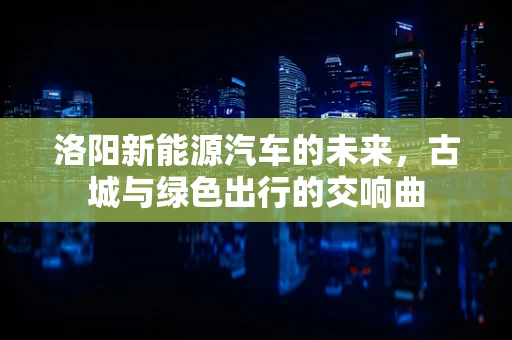 洛阳新能源汽车的未来，古城与绿色出行的交响曲