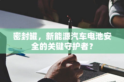 密封罐，新能源汽车电池安全的关键守护者？