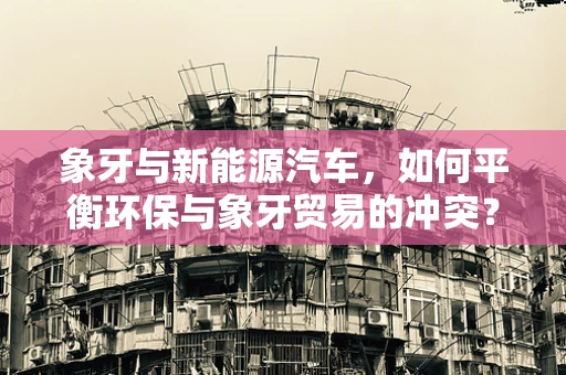 象牙与新能源汽车，如何平衡环保与象牙贸易的冲突？
