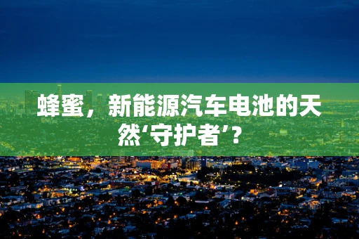 蜂蜜，新能源汽车电池的天然‘守护者’？