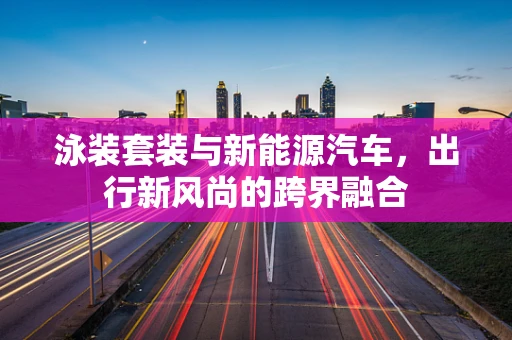 泳装套装与新能源汽车，出行新风尚的跨界融合