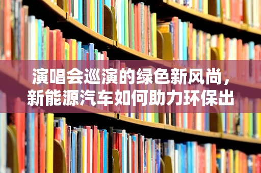 演唱会巡演的绿色新风尚，新能源汽车如何助力环保出行？