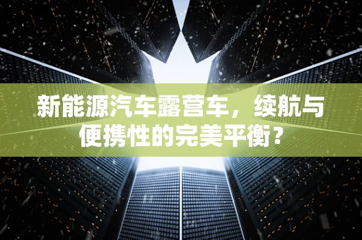 新能源汽车露营车，续航与便携性的完美平衡？