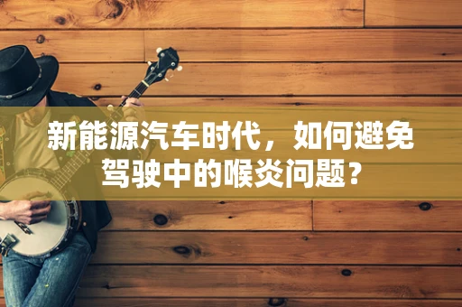 新能源汽车时代，如何避免驾驶中的喉炎问题？