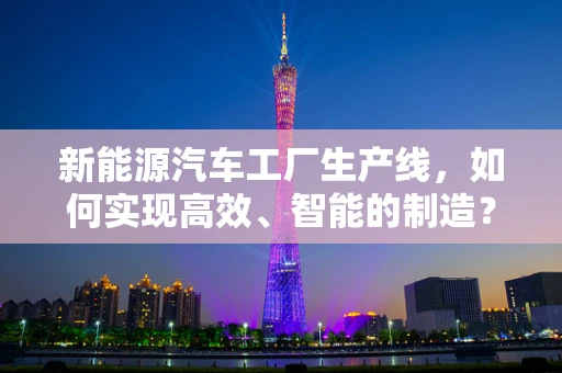 新能源汽车工厂生产线，如何实现高效、智能的制造？