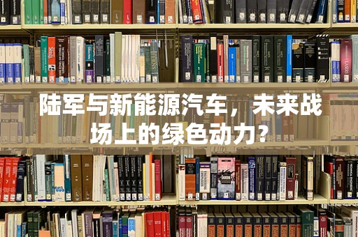 陆军与新能源汽车，未来战场上的绿色动力？