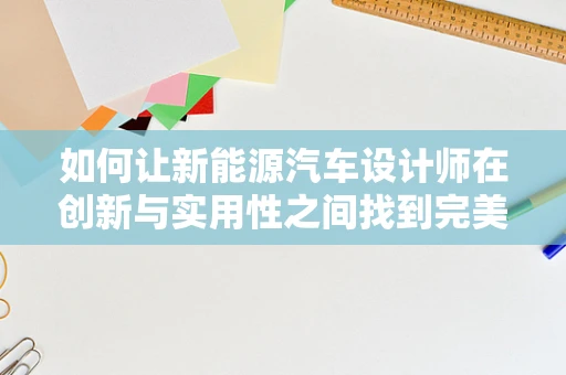 如何让新能源汽车设计师在创新与实用性之间找到完美平衡？