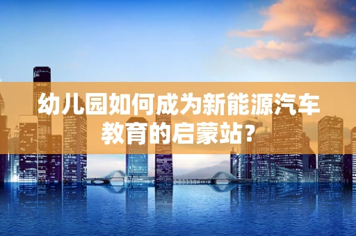 幼儿园如何成为新能源汽车教育的启蒙站？