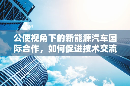 公使视角下的新能源汽车国际合作，如何促进技术交流与市场准入？