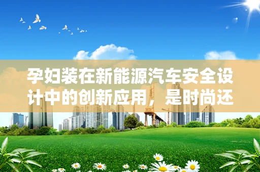 孕妇装在新能源汽车安全设计中的创新应用，是时尚还是必要？