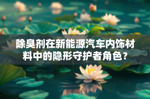 除臭剂在新能源汽车内饰材料中的隐形守护者角色？