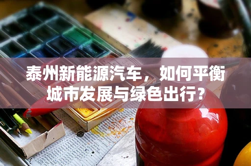 泰州新能源汽车，如何平衡城市发展与绿色出行？