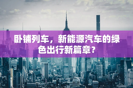 卧铺列车，新能源汽车的绿色出行新篇章？