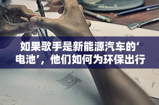 如果歌手是新能源汽车的‘电池’，他们如何为环保出行注入‘音乐能量’？
