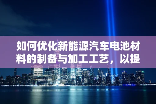 如何优化新能源汽车电池材料的制备与加工工艺，以提升其性能与成本效益？