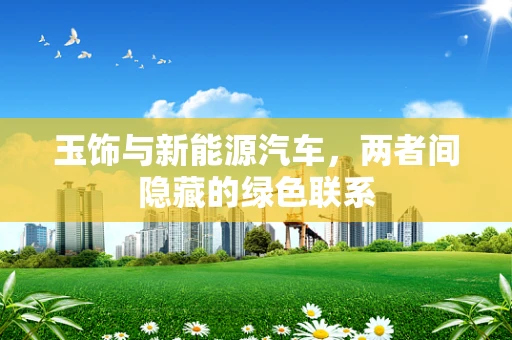 玉饰与新能源汽车，两者间隐藏的绿色联系