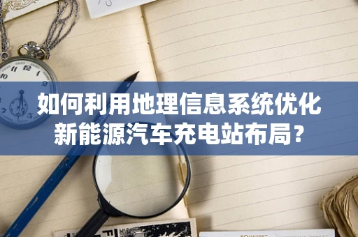 如何利用地理信息系统优化新能源汽车充电站布局？