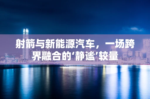 射箭与新能源汽车，一场跨界融合的‘静谧’较量