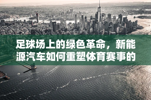 足球场上的绿色革命，新能源汽车如何重塑体育赛事的出行方式？