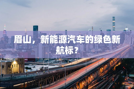 眉山，新能源汽车的绿色新航标？