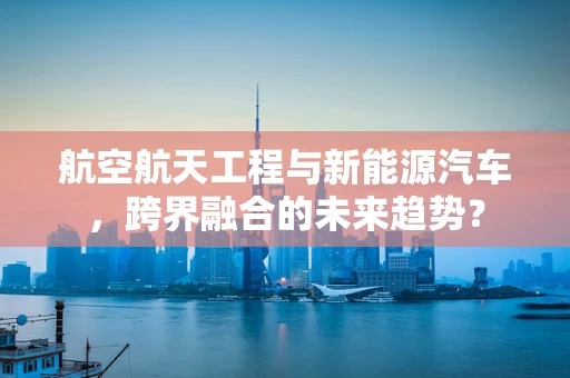 航空航天工程与新能源汽车，跨界融合的未来趋势？