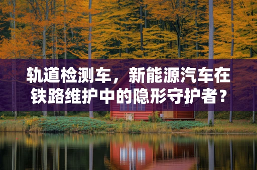 轨道检测车，新能源汽车在铁路维护中的隐形守护者？