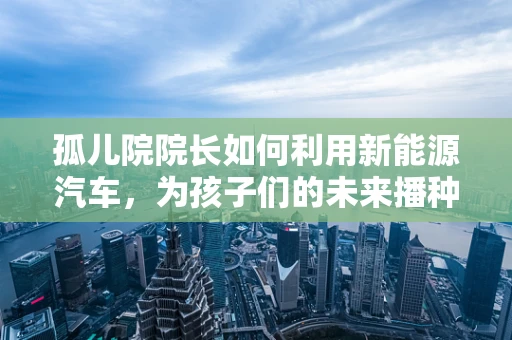 孤儿院院长如何利用新能源汽车，为孩子们的未来播种绿色希望？