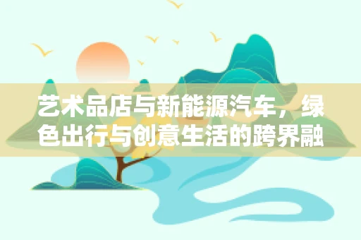 艺术品店与新能源汽车，绿色出行与创意生活的跨界融合