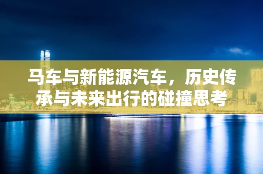 马车与新能源汽车，历史传承与未来出行的碰撞思考
