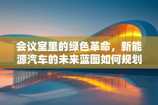 会议室里的绿色革命，新能源汽车的未来蓝图如何规划？